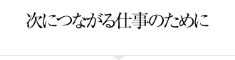 次につながる仕事のために